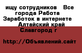 ищу сотрудников - Все города Работа » Заработок в интернете   . Алтайский край,Славгород г.